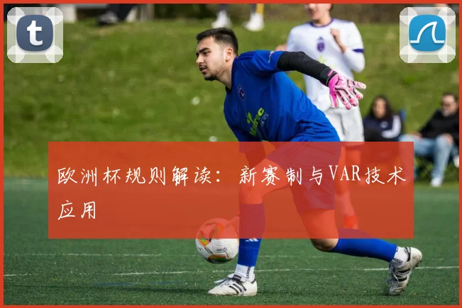 欧洲杯规则解读：新赛制与VAR技术应用