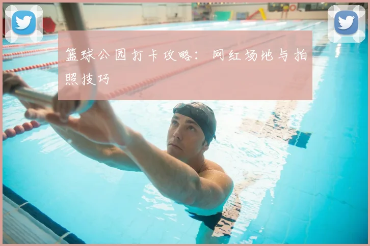 篮球公园打卡攻略:网红场地与拍照技巧
