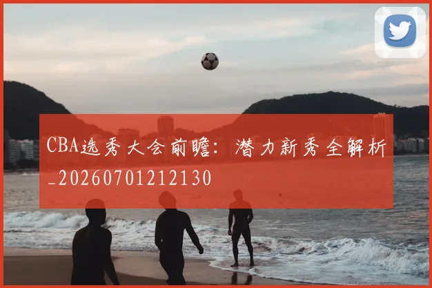 CBA选秀大会前瞻:潜力新秀全解析_20260701212130