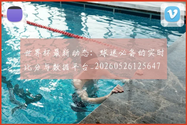 世界杯最新动态：球迷必备的实时比分与数据平台_20260526125647