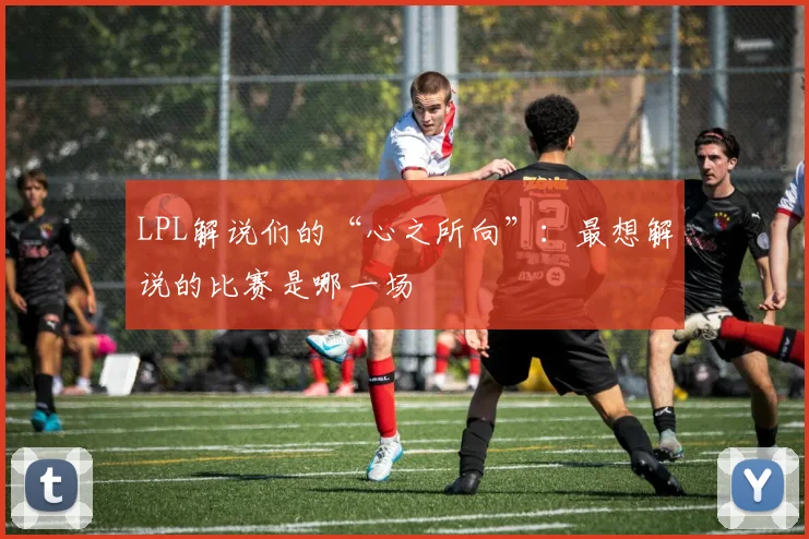 LPL解说们的“心之所向”：最想解说的比赛是哪一场