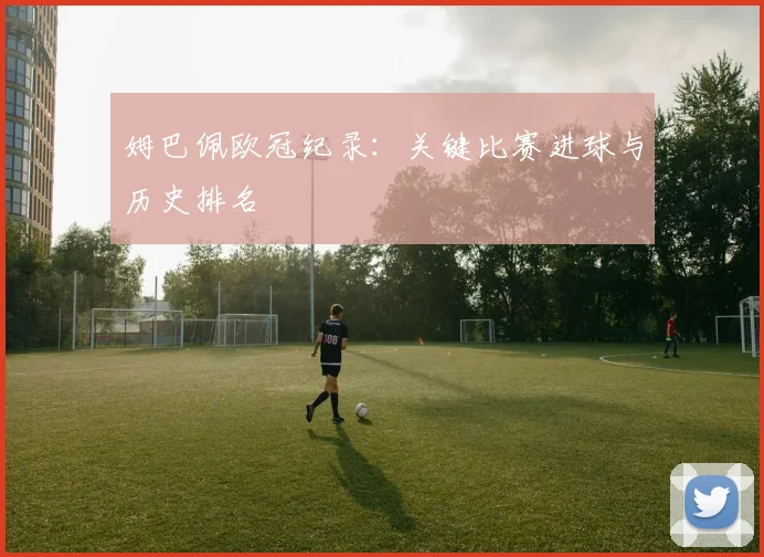 姆巴佩欧冠纪录：关键比赛进球与历史排名