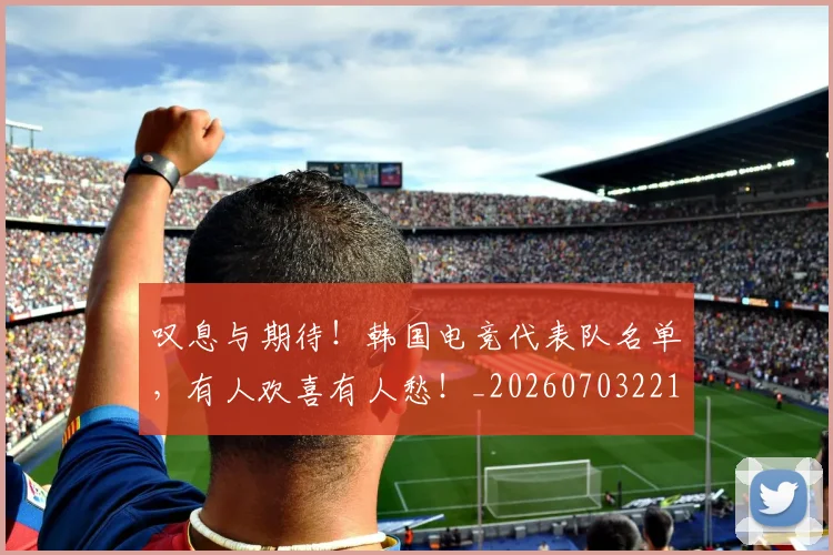 叹息与期待！韩国电竞代表队名单，有人欢喜有人愁！_20260703221441_20260718205454