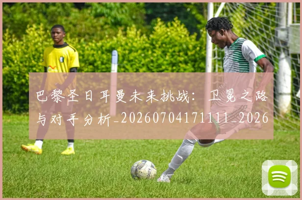 巴黎圣日耳曼未来挑战：卫冕之路与对手分析_20260704171111_20260723172131