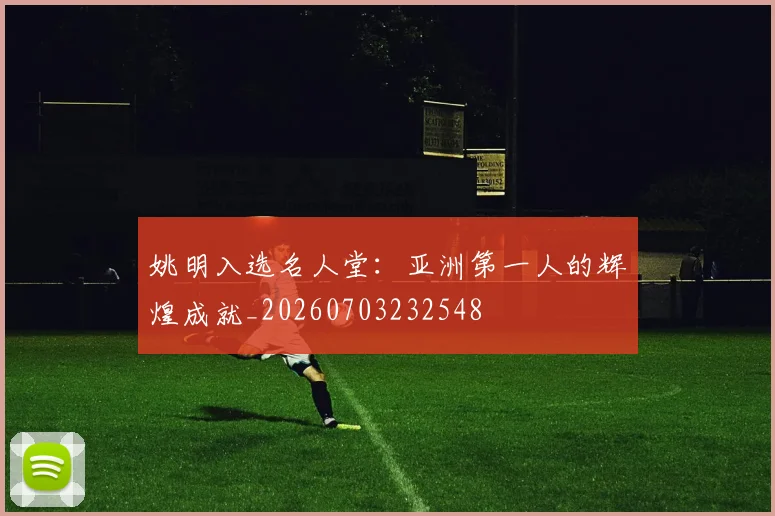 姚明入选名人堂：亚洲第一人的辉煌成就_20260703232548
