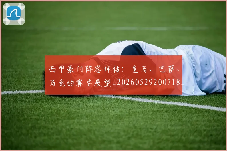 西甲豪门阵容评估:皇马、巴萨、马竞的赛季展望_20260529200718_20260710012718
