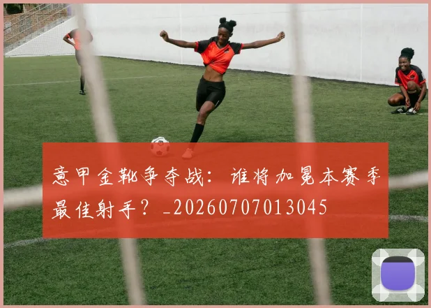 意甲金靴争夺战:谁将加冕本赛季最佳射手?_20260707013045