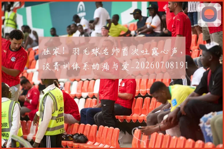 独家！羽毛球名帅首次吐露心声，谈青训体系的痛与爱_20260708191301