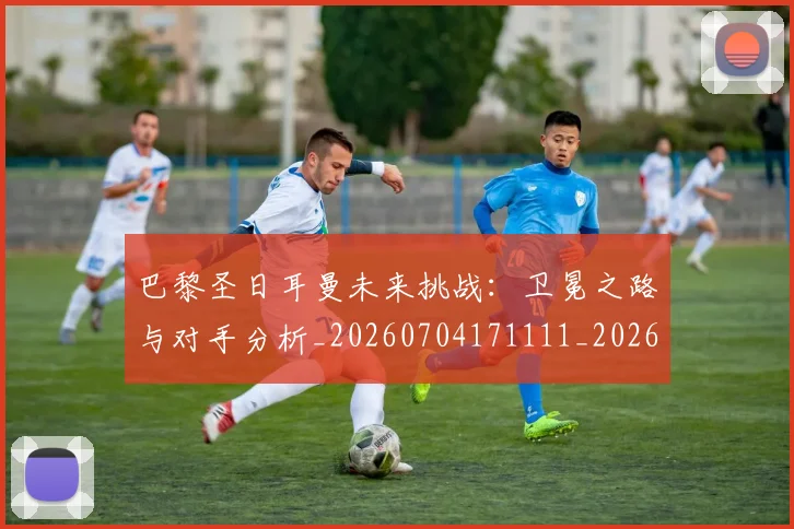 巴黎圣日耳曼未来挑战：卫冕之路与对手分析_20260704171111_20260723172131