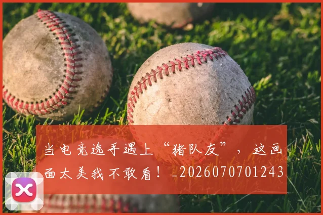 当电竞选手遇上“猪队友”，这画面太美我不敢看！_20260707012435