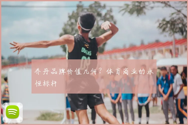 乔丹品牌价值几何？体育商业的永恒标杆