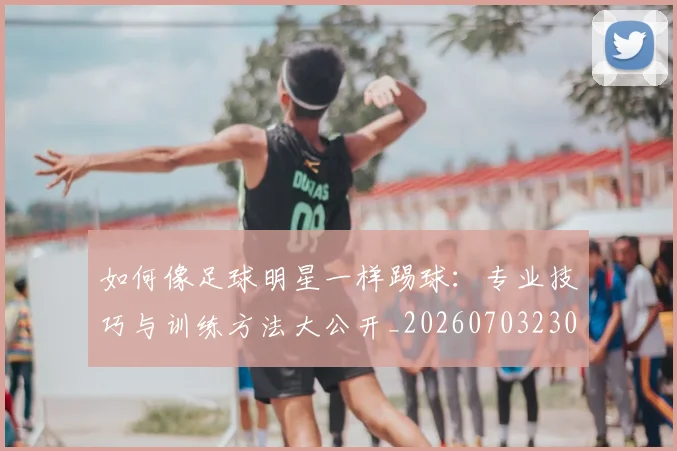 如何像足球明星一样踢球：专业技巧与训练方法大公开_20260703230434_20260720182005