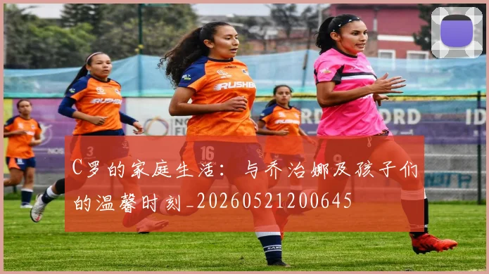 C罗的家庭生活:与乔治娜及孩子们的温馨时刻_20260521200645