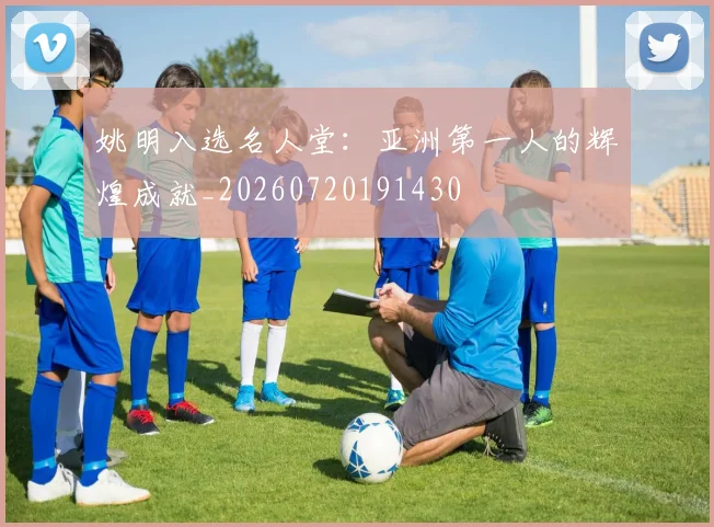 姚明入选名人堂：亚洲第一人的辉煌成就_20260720191430