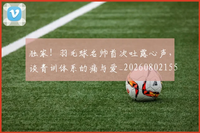 独家!羽毛球名帅首次吐露心声,谈青训体系的痛与爱_20260802155940