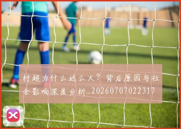 村超为什么这么火？背后原因与社会影响深度分析_20260707022317
