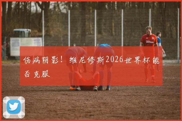 伤病阴影！维尼修斯2026世界杯能否克服