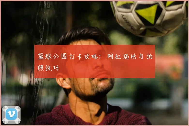 篮球公园打卡攻略：网红场地与拍照技巧
