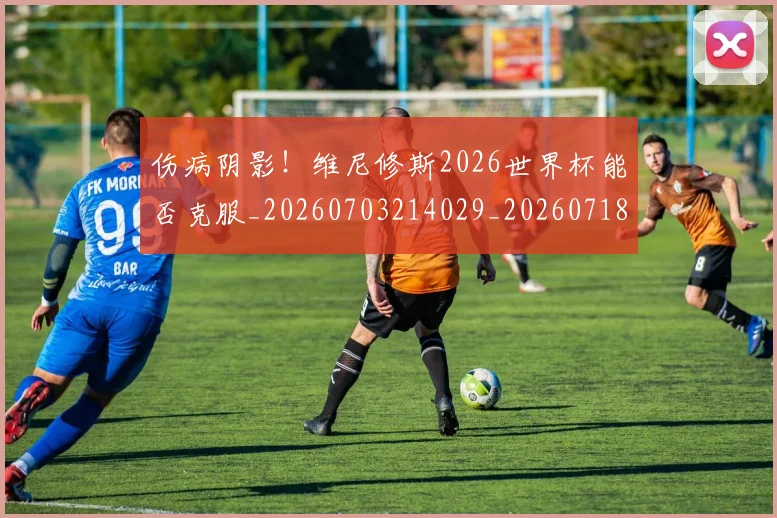 伤病阴影！维尼修斯2026世界杯能否克服_20260703214029_20260718003441