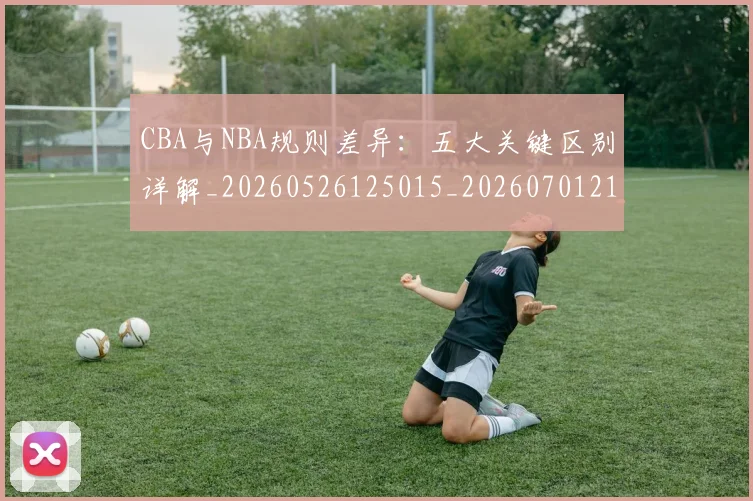 CBA与NBA规则差异：五大关键区别详解_20260526125015_20260701210008_20260712043340