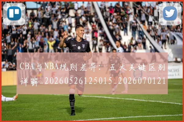 CBA与NBA规则差异：五大关键区别详解_20260526125015_20260701210008_20260712043340