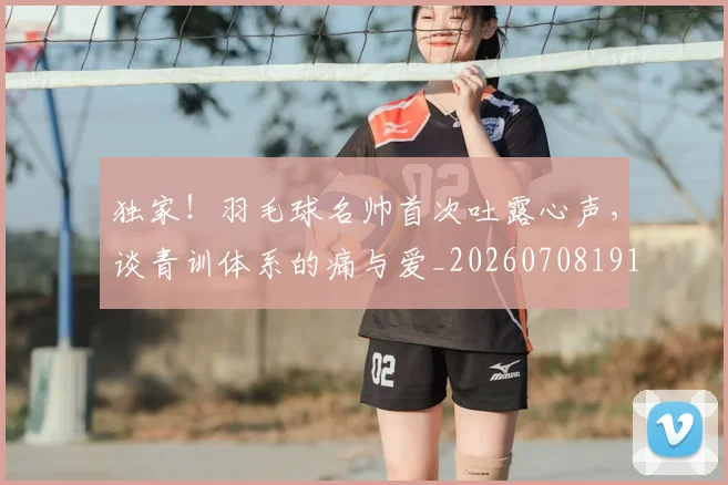 独家！羽毛球名帅首次吐露心声，谈青训体系的痛与爱_20260708191301