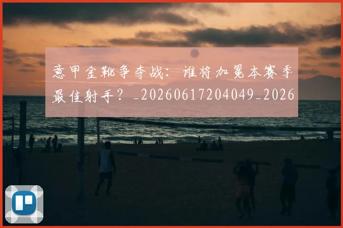 意甲金靴争夺战：谁将加冕本赛季最佳射手？_20260617204049_20260707013051