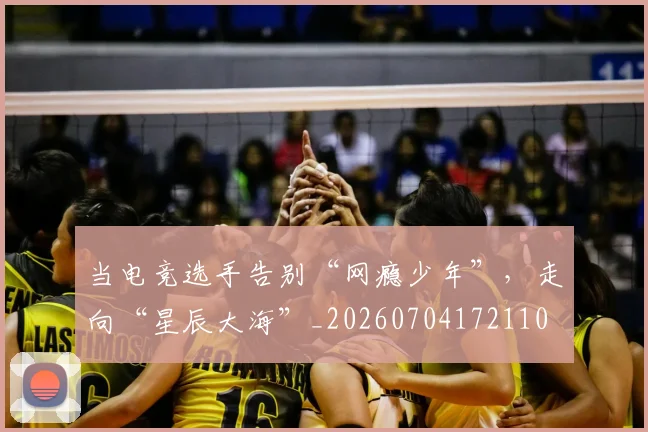 当电竞选手告别“网瘾少年”,走向“星辰大海”_20260704172110