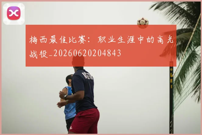 梅西最佳比赛：职业生涯中的高光战役_20260620204843