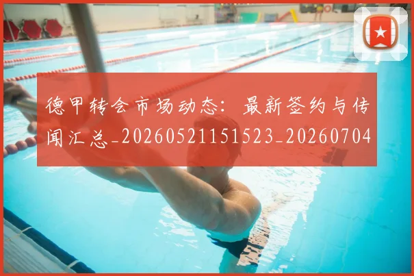 德甲转会市场动态：最新签约与传闻汇总_20260521151523_20260704173726