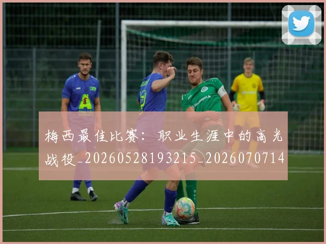 梅西最佳比赛：职业生涯中的高光战役_20260528193215_20260707144641_20260731181608
