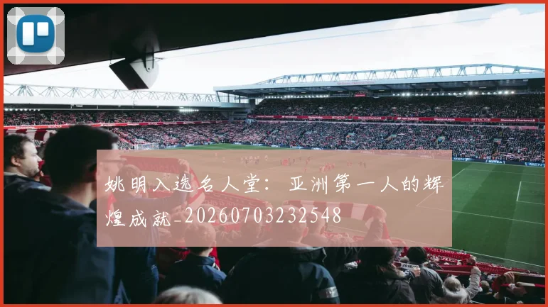 姚明入选名人堂：亚洲第一人的辉煌成就_20260703232548